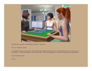 “Something is strange about Stella’s abduction,” she said.

“How so?” Blossom asked.

“I remember Frances saying, back when Stella was abducted freshman year, that abductions don’t usually occur at
universities. I did some research, and he was right. There are absolutely no records of abductions at universities.”

“At all?” Maddie asked.

“At all.”
 