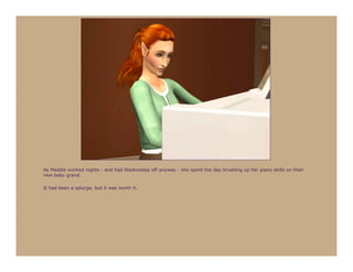 As Maddie worked nights - and had Wednesday off anyway - she spent the day brushing up her piano skills on their
new baby grand.

It had been a splurge, but it was worth it.
 