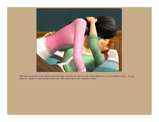 She was surprised when Stella took the lead, kissing her like her life depended on it, but she didn’t mind. It was
good for Stella to start being more free with listening to her romantic urges.
 