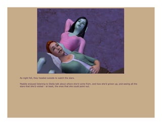 As night fell, they headed outside to watch the stars.

Maddie enjoyed listening to Stella talk about where she’d come from, and how she’d grown up, and seeing all the
stars that she’d visited - at least, the ones that she could point out.
 