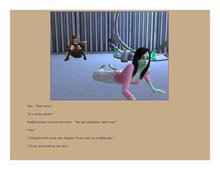 “Ow. That hurts.”

“It is quite painful.”

Maddie looked around the room. “We got abducted, didn’t we?”

“Yes.”

“I thought that could only happen if you were at a telescope.”

“I’m as surprised as you are.”
 