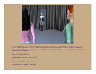 A throat cleared and they both turned to look at Pollination Technician 71, who was clearly waiting for them. “It is
unusual but not impossible,” he said. “Telescopes are considered a signal that the person is willing to be abducted,
and are easy for our sensors to lock onto. However, you both are recognizable, and we were able to find you without
the aid of a telescope sensor.”

“Damn,” Maddie said quietly.

“Come with me,” he said, turning to leave.

They exchanged a glance, then followed.

They really didn’t have any other option.
 