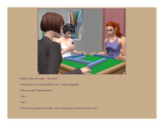 Maddie shook her head. “Me either.”

“Perhaps one of us should talk to her?” Klara suggested.

“Who, though?” Maddie asked.

“You.”

“Me?”

“You are the closest with Stella. She is most likely to tell the truth to you.”
 