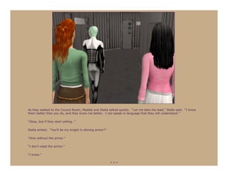 As they walked to the Council Room, Maddie and Stella talked quietly. “Let me take the lead,” Stella said. “I know
them better than you do, and they know me better. I can speak in language that they will understand.”

“Okay, but if they start yelling…”

Stella smiled. “You’ll be my knight in shining armor?”

“Only without the armor.”

“I don’t need the armor.”

“I know.”

                                                         ***
 