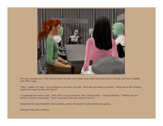 The same people sat in the Council Room as had every other time Stella had been there, though, this time, Maddie
took PT9’s seat.

“500,” Leader 113 said, “you confused us all when you left. Why did you leave so quickly? What about the humans
makes you want to stay with them?”

“I explained that when I left. They live in a way we don’t, and I wanted that. I wanted Maddie.” Maddie put her
hand on Stella’s and smiled. “And I was lucky that she wanted me too.”

Researcher 92 was feverishly taking notes, clearly interested in what Stella was saying.

Everyone else sat in silence.
 