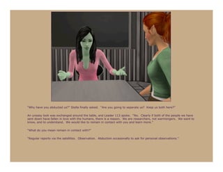 “Why have you abducted us?” Stella finally asked. “Are you going to separate us? Keep us both here?”

An uneasy look was exchanged around the table, and Leader 113 spoke. “No. Clearly if both of the people we have
sent down have fallen in love with the humans, there is a reason. We are researchers, not warmongers. We want to
know, and to understand. We would like to remain in contact with you and learn more.”

“What do you mean remain in contact with?”

“Regular reports via the satellites. Observation. Abduction occasionally to ask for personal observations.”
 