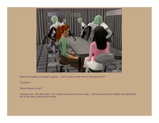 Stella and Maddie exchanged a glance. “Can we have some time to talk about this?”

“Certainly.”

“Where should we go?”

“Remain here. We shall wait in the control room until you are ready.” Everyone except for Maddie and Stella filed
out of the room, leaving them alone.
 