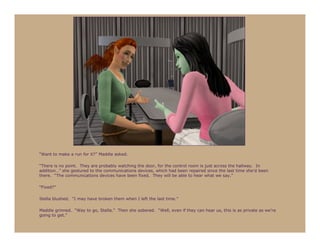 “Want to make a run for it?” Maddie asked.

“There is no point. They are probably watching the door, for the control room is just across the hallway. In
addition…” she gestured to the communications devices, which had been repaired since the last time she’d been
there. “The communications devices have been fixed. They will be able to hear what we say.”

“Fixed?”

Stella blushed. “I may have broken them when I left the last time.”

Maddie grinned. “Way to go, Stella.” Then she sobered. “Well, even if they can hear us, this is as private as we’re
going to get.”
 