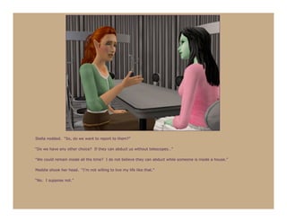 Stella nodded. “So, do we want to report to them?”

“Do we have any other choice? If they can abduct us without telescopes…”

“We could remain inside all the time? I do not believe they can abduct while someone is inside a house.”

Maddie shook her head. “I’m not willing to live my life like that.”

“No. I suppose not.”
 