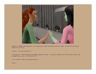“Besides,” Maddie said cheerfully, “the reports don’t really sound that onerous, right? It could be a lot worse.
Believe me, I know.”

“I know. I am just reluctant to-”

“To accept it?” Stella nodded, and Maddie patted her hand. “I want you, Stella, and if this is what I have to go
through to keep you, I’m willing to do it.”

“I am, as well. Shall we call them back in?”

“Sure.”
 