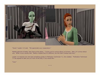 “Good,” Leader 113 said. “We appreciate your cooperation.”

Maddie glanced at Stella, then back at the aliens. “I know you’re curious about us humans. Well, I’m curious about
you. What is your society like? Stella’s implied that it’s different, but she hasn’t always said how.”

Leader 113 leaned over and said something quietly to Pollination Technician 71, who nodded. “Pollination Technician
71 has agreed to take you on a tour of the ship, if you would like.”

“Cool.”

                                                       ***
 