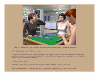 “I guess so,” Maddie said. “She’s probably my closest friend, especially since I stopped all the dating.”

“Why did you stop, anyway?” Blossom asked.

“Because it wasn’t working, you know? Flitting from one person to another, dating and not caring what happened,
and then, well, there was all that with Kendra. We wanted different things, and she wasn’t right for me. I couldn’t
belong to her, not the way she wanted.”

“What’s she been up to?”

“Honestly, I have no idea. I haven’t spoken to her since she left after I broke up with her.”

Klara yawned suddenly. “It’s getting late, and I have an early class tomorrow. You will talk to Stella?”
 