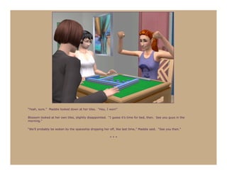 “Yeah, sure.” Maddie looked down at her tiles. “Hey, I won!”

Blossom looked at her own tiles, slightly disappointed. “I guess it’s time for bed, then. See you guys in the
morning.”

“We’ll probably be woken by the spaceship dropping her off, like last time,” Maddie said. “See you then.”

                                                        ***
 