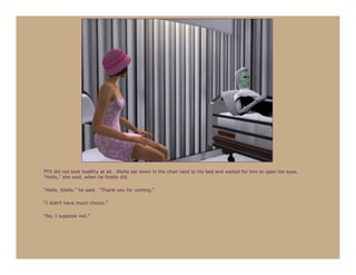 PT9 did not look healthy at all. Stella sat down in the chair next to his bed and waited for him to open his eyes.
“Hello,” she said, when he finally did.

“Hello, Stella,” he said. “Thank you for coming.”

“I didn’t have much choice.”

“No, I suppose not.”
 