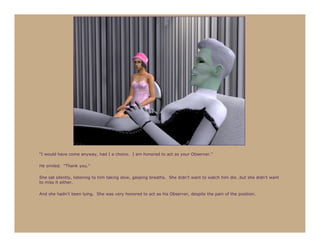 “I would have come anyway, had I a choice. I am honored to act as your Observer.”

He smiled. “Thank you.”

She sat silently, listening to him taking slow, gasping breaths. She didn’t want to watch him die…but she didn’t want
to miss it either.

And she hadn’t been lying. She was very honored to act as his Observer, despite the pain of the position.
 