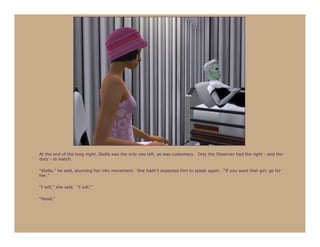 At the end of the long night, Stella was the only one left, as was customary. Only the Observer had the right - and the
duty - to watch.

“Stella,” he said, stunning her into movement. She hadn’t expected him to speak again. “If you want that girl, go for
her.”

“I will,” she said. “I will.”

“Good.”
 