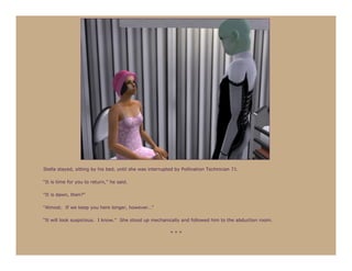 Stella stayed, sitting by his bed, until she was interrupted by Pollination Technician 71.

“It is time for you to return,” he said.

“It is dawn, then?”

“Almost. If we keep you here longer, however…”

“It will look suspicious. I know.” She stood up mechanically and followed him to the abduction room.

                                                          ***
 