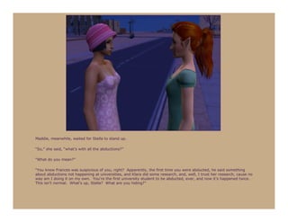 Maddie, meanwhile, waited for Stella to stand up.

“So,” she said, “what’s with all the abductions?”

“What do you mean?”

“You know Frances was suspicious of you, right? Apparently, the first time you were abducted, he said something
about abductions not happening at universities, and Klara did some research, and, well, I trust her research, cause no
way am I doing it on my own. You’re the first university student to be abducted, ever, and now it’s happened twice.
This isn’t normal. What’s up, Stella? What are you hiding?”
 