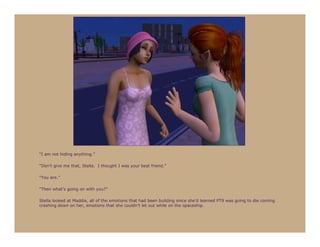 “I am not hiding anything.”

“Don’t give me that, Stella. I thought I was your best friend.”

“You are.”

“Then what’s going on with you?”

Stella looked at Maddie, all of the emotions that had been building since she’d learned PT9 was going to die coming
crashing down on her, emotions that she couldn’t let out while on the spaceship.
 