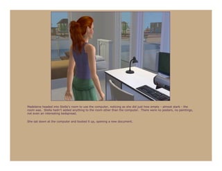 Madeleine headed into Stella’s room to use the computer, noticing as she did just how empty - almost stark - the
room was. Stella hadn’t added anything to the room other than the computer. There were no posters, no paintings,
not even an interesting bedspread.

She sat down at the computer and booted it up, opening a new document.
 