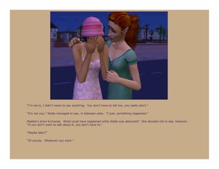 “I’m sorry, I didn’t mean to say anything. You don’t have to tell me, you really don’t.”

“It’s not you,” Stella managed to say, in between sobs. “I just…something happened.”

Maddie’s brow furrowed. What could have happened while Stella was abducted? She decided not to ask, however.
“If you don’t want to talk about it, you don’t have to.”

“Maybe later?”

“Of course. Whatever you want.”
 