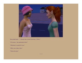 She pulled back. “I should like to talk tomorrow, I think.”

“Of course. Any particular time?”

“Whenever is good for you.”

“After your class, then.”

“That will work.”

                                                         ***
 
