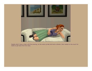 Maddie didn’t have a class until the evening, so she woke up late and took a shower, then waited on the couch for
Stella to get back from her class.
 