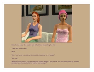 Stella looked away. She couldn’t look at Madeleine while telling her this.

“I was sent to watch you.”

“Me?”

“Yes. Your family is considered of interest to the aliens - to my people.”

“But why?”

“Because of your history. You are part-alien yourself, Maddie. And part-elf. You have been chased by elves for
generations, and were attacked by witches as a teenager.”
 