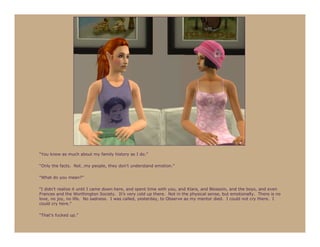“You know as much about my family history as I do.”

“Only the facts. Not…my people, they don’t understand emotion.”

“What do you mean?”

“I didn’t realize it until I came down here, and spent time with you, and Klara, and Blossom, and the boys, and even
Frances and the Worthington Society. It’s very cold up there. Not in the physical sense, but emotionally. There is no
love, no joy, no life. No sadness. I was called, yesterday, to Observe as my mentor died. I could not cry there. I
could cry here.”

“That’s fucked up.”
 