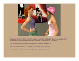 “You’re going to have to tell them. Because, frankly, if I’m going to have aliens trying to kill me on top of whoever
else is trying to, I have a right to know. And, anyway, at some point you won’t be able to lie to them anymore.
You’re going to keep putting them off, and they’ll come after you, and I’ll get hit in the fallout.”

“I do not believe they will come after you, though they may not be happy with me.”

“Well that’s your problem, isn’t it? I want to know, and you’re going to tell me.”

Stella nodded. “Alright. I will send a message and ask to be abducted tonight.”
 