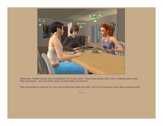 Meanwhile, Maddie joined Klara and Blossom for a late lunch - they’d just gotten back from a baseball game with
their boyfriends - and told them some of what Stella had told her.

They all agreed to trust her for now, since she’d told them the truth, but not to trust any other aliens without proof.

                                                          ***
 