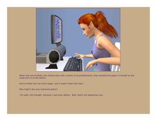 When she was finished, she clicked save with a sense of accomplishment, then emailed the paper to herself so she
could print it at the library.

She’d written her own term paper, and it hadn’t been that hard.

Why hadn’t she ever bothered before?

Oh yeah, she thought, because I was busy dating. Well, that’s not happening now.
 