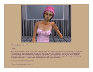 “Because I agree with him.”

“What?”

Once the words started, Stella couldn’t stop. “He was right. You do treat the humans like experiments. I understand
it’s necessary for breeding purposes, but that only goes so far, and does not explain the infertile who are abducted.
The humans are…they have emotions, and feelings, and lives in a way that we don’t, and we take them, get them
pregnant, and then abandon them. Our society is perfectly logical, but that is not enough. There is so much missing,
and the humans have it. If more of you spent time down there, you’d understand.”

Everyone was starting at her, stunned.

“And,” she took a breath, “I want it.”
 