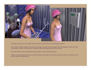 That said, she got up, went swiftly around the table, and broke the communications devices.

She’d spent multiple rotations training in technology, and took full advantage of that knowledge to make sure they
were broken in such a way that even Technician 296 would need some time to fix them.

Then she left the room and used her security codes to lock and jam the doors.

Without communications devices, the Council would not be able to call anyone to open the doors, and would not be
able to open them themselves.
 