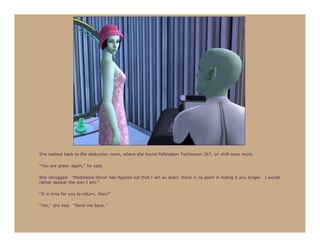 She walked back to the abduction room, where she found Pollination Technician 367, on shift once more.

“You are green again,” he said.

She shrugged. “Madeleine Doran has figured out that I am an alien; there is no point in hiding it any longer. I would
rather appear the way I am.”

“It is time for you to return, then?”

“Yes,” she lied. “Send me back.”
 