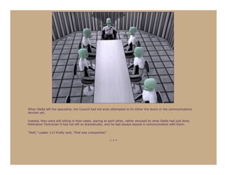 When Stella left the spaceship, the Council had not even attempted to fix either the doors or the communications
devices yet.

Instead, they were still sitting in their seats, staring at each other, rather shocked by what Stella had just done.
Pollination Technician 9 had not left so dramatically, and he had always stayed in communication with them.

“Well,” Leader 113 finally said, “that was unexpected.”

                                                          ***
 