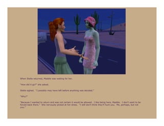 When Stella returned, Maddie was waiting for her.

“How did it go?” she asked.

Stella sighed. “I possibly may have left before anything was decided.”

“Why?”

“Because I wanted to return and was not certain it would be allowed. I like being here, Maddie. I don’t want to be
forced back there.” She nervously picked at her dress. “I still don’t think they’ll hunt you. Me, perhaps, but not
you.”
 