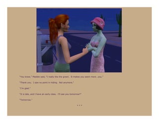 “You know,” Maddie said, “I really like the green. It makes you seem more…you.”

“Thank you. I saw no point in hiding. Not anymore.”

“I’m glad.”

“It is late, and I have an early class. I’ll see you tomorrow?”

“Tomorrow.”

                                                          ***
 