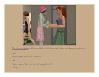 After the morning classes, Maddie cornered Stella. “So, I said last night, I like the green, but, you know, that hat is
starting to look a bit odd.”

“Is it?”

“It’s not quite the same color as your dress.”

“Oh.”

“Want a makeover? I bet you’d look great in a new hairstyle.”

“…Okay.”
 