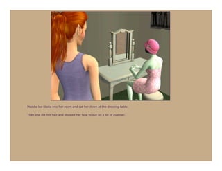 Maddie led Stella into her room and sat her down at the dressing table.

Then she did her hair and showed her how to put on a bit of eyeliner.
 