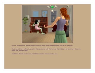 Later in the afternoon, Maddie was practicing the guitar when Stella decided to join her on the piano.

She’d never tried it before, but, well, if she was staying with the humans, she might as well learn more about the
things they enjoyed, right?

In addition, Maddie loved music, and Stella wanted to understand that love.
 