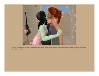 In fact, it was such fun that, when they were done, Stella found herself pulling Maddie into a kiss, to share her sheer
joy at the music.
 