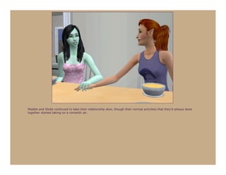 Maddie and Stella continued to take their relationship slow, though their normal activities that they’d always done
together started taking on a romantic air.
 