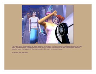 That night, when Stella stepped up to the telescope to stargaze, she found herself immediately assaulted by bright
lights. She hadn’t been expecting an abduction - they’d told her it would likely be after college before she was
abducted again - but apparently she was needed, and it wasn’t her choice anyway.

In seconds, she was gone.
 