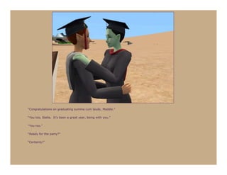“Congratulations on graduating summa cum laude, Maddie.”

“You too, Stella. It’s been a great year, being with you.”

“You too.”

“Ready for the party?”

“Certainly!”
 