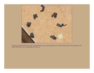 The party started with all four girls, and the three boys, joining together for a water balloon fight, still dressed in the
outfits they’d worn to the graduation ceremony.
 