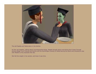 This left Maddie and Stella alone in the kitchen.

As they sat together, talking about inconsequential things, Maddie thought about everything they’d been through
during college, from Frances and Kendra and the Worthington Society to Stella leaving the aliens and choosing to stay
with Maddie to the proposals that day.

She felt the weight in her pocket, and knew it was time.
 