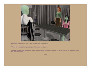 Pollination Technician 71 rose. “Will you still send us reports?”

“If you start actually telling us things, I’ll consider it. Maybe.”

That was the best they were going to get, and Pollination Technician 71 knew it. He led them to the abduction room
and sent them home.

                                                            ***
 