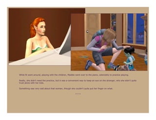 While Ri went around, playing with the children, Maddie went over to the piano, ostensibly to practice playing.

Really, she didn’t need the practice, but it was a convenient way to keep an eye on the stranger, who she didn’t quite
trust alone with her kids.

Something was very odd about that woman, though she couldn’t quite put her finger on what.

                                                        ***
 