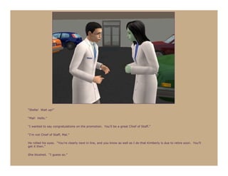 “Stella! Wait up!”

“Mal! Hello.”

“I wanted to say congratulations on the promotion. You’ll be a great Chief of Staff.”

“I’m not Chief of Staff, Mal.”

He rolled his eyes. “You’re clearly next in line, and you know as well as I do that Kimberly is due to retire soon. You’ll
get it then.”

She blushed. “I guess so.”
 